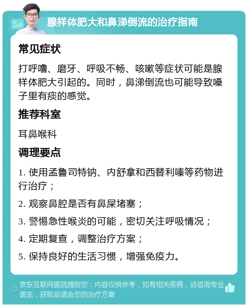 腺样体肥大和鼻涕倒流的治疗指南 常见症状 打呼噜、磨牙、呼吸不畅、咳嗽等症状可能是腺样体肥大引起的。同时，鼻涕倒流也可能导致嗓子里有痰的感觉。 推荐科室 耳鼻喉科 调理要点 1. 使用孟鲁司特钠、内舒拿和西替利嗪等药物进行治疗； 2. 观察鼻腔是否有鼻屎堵塞； 3. 警惕急性喉炎的可能，密切关注呼吸情况； 4. 定期复查，调整治疗方案； 5. 保持良好的生活习惯，增强免疫力。