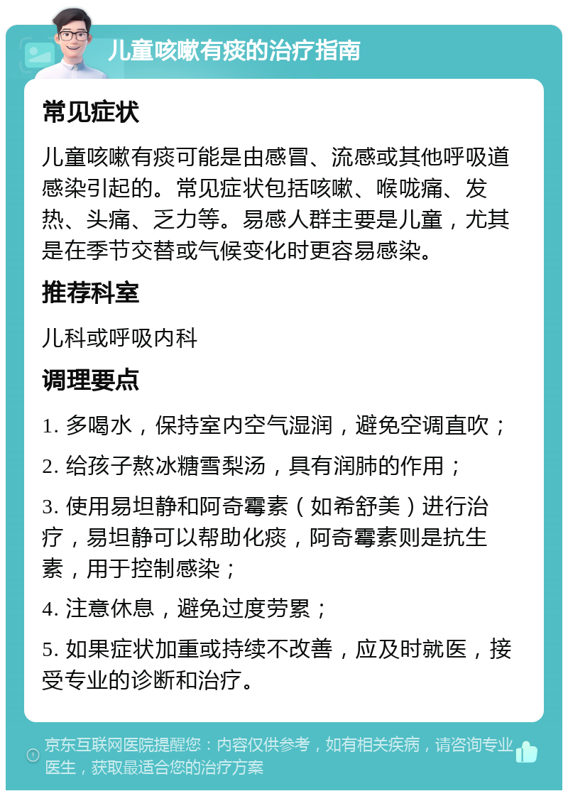 儿童咳嗽有痰的治疗指南 常见症状 儿童咳嗽有痰可能是由感冒、流感或其他呼吸道感染引起的。常见症状包括咳嗽、喉咙痛、发热、头痛、乏力等。易感人群主要是儿童，尤其是在季节交替或气候变化时更容易感染。 推荐科室 儿科或呼吸内科 调理要点 1. 多喝水，保持室内空气湿润，避免空调直吹； 2. 给孩子熬冰糖雪梨汤，具有润肺的作用； 3. 使用易坦静和阿奇霉素（如希舒美）进行治疗，易坦静可以帮助化痰，阿奇霉素则是抗生素，用于控制感染； 4. 注意休息，避免过度劳累； 5. 如果症状加重或持续不改善，应及时就医，接受专业的诊断和治疗。