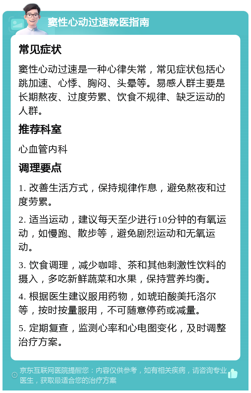 窦性心动过速就医指南 常见症状 窦性心动过速是一种心律失常，常见症状包括心跳加速、心悸、胸闷、头晕等。易感人群主要是长期熬夜、过度劳累、饮食不规律、缺乏运动的人群。 推荐科室 心血管内科 调理要点 1. 改善生活方式，保持规律作息，避免熬夜和过度劳累。 2. 适当运动，建议每天至少进行10分钟的有氧运动，如慢跑、散步等，避免剧烈运动和无氧运动。 3. 饮食调理，减少咖啡、茶和其他刺激性饮料的摄入，多吃新鲜蔬菜和水果，保持营养均衡。 4. 根据医生建议服用药物，如琥珀酸美托洛尔等，按时按量服用，不可随意停药或减量。 5. 定期复查，监测心率和心电图变化，及时调整治疗方案。