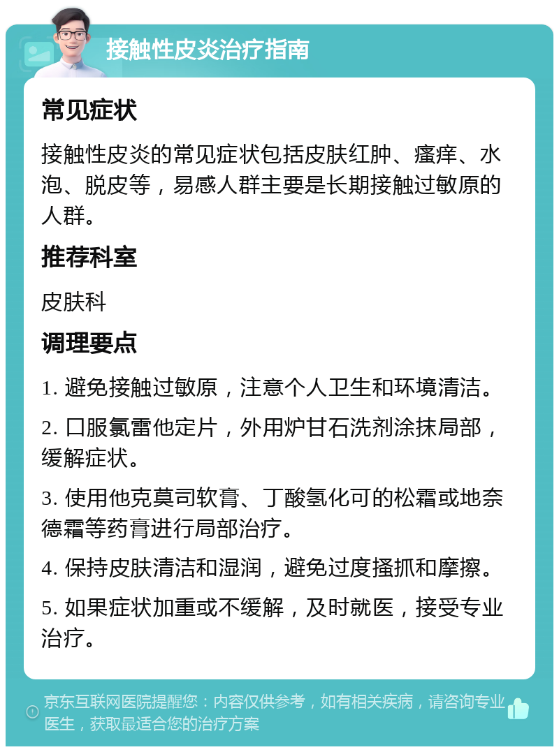 接触性皮炎治疗指南 常见症状 接触性皮炎的常见症状包括皮肤红肿、瘙痒、水泡、脱皮等，易感人群主要是长期接触过敏原的人群。 推荐科室 皮肤科 调理要点 1. 避免接触过敏原，注意个人卫生和环境清洁。 2. 口服氯雷他定片，外用炉甘石洗剂涂抹局部，缓解症状。 3. 使用他克莫司软膏、丁酸氢化可的松霜或地奈德霜等药膏进行局部治疗。 4. 保持皮肤清洁和湿润，避免过度搔抓和摩擦。 5. 如果症状加重或不缓解，及时就医，接受专业治疗。