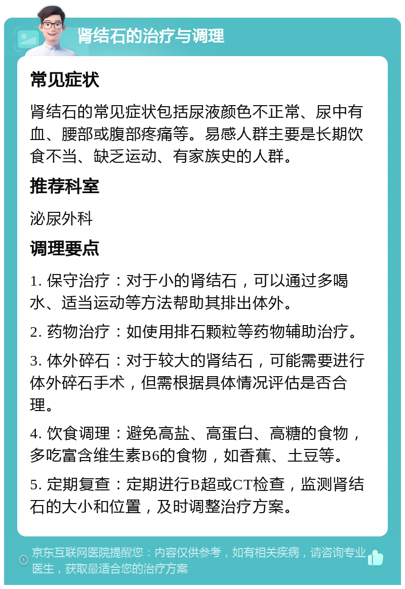 肾结石的治疗与调理 常见症状 肾结石的常见症状包括尿液颜色不正常、尿中有血、腰部或腹部疼痛等。易感人群主要是长期饮食不当、缺乏运动、有家族史的人群。 推荐科室 泌尿外科 调理要点 1. 保守治疗：对于小的肾结石，可以通过多喝水、适当运动等方法帮助其排出体外。 2. 药物治疗：如使用排石颗粒等药物辅助治疗。 3. 体外碎石：对于较大的肾结石，可能需要进行体外碎石手术，但需根据具体情况评估是否合理。 4. 饮食调理：避免高盐、高蛋白、高糖的食物，多吃富含维生素B6的食物，如香蕉、土豆等。 5. 定期复查：定期进行B超或CT检查，监测肾结石的大小和位置，及时调整治疗方案。