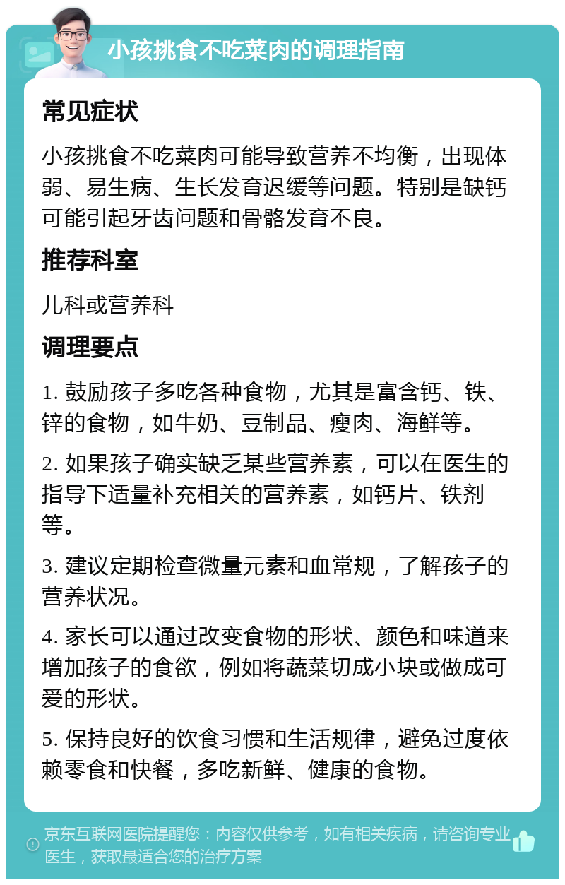 小孩挑食不吃菜肉的调理指南 常见症状 小孩挑食不吃菜肉可能导致营养不均衡，出现体弱、易生病、生长发育迟缓等问题。特别是缺钙可能引起牙齿问题和骨骼发育不良。 推荐科室 儿科或营养科 调理要点 1. 鼓励孩子多吃各种食物，尤其是富含钙、铁、锌的食物，如牛奶、豆制品、瘦肉、海鲜等。 2. 如果孩子确实缺乏某些营养素，可以在医生的指导下适量补充相关的营养素，如钙片、铁剂等。 3. 建议定期检查微量元素和血常规，了解孩子的营养状况。 4. 家长可以通过改变食物的形状、颜色和味道来增加孩子的食欲，例如将蔬菜切成小块或做成可爱的形状。 5. 保持良好的饮食习惯和生活规律，避免过度依赖零食和快餐，多吃新鲜、健康的食物。