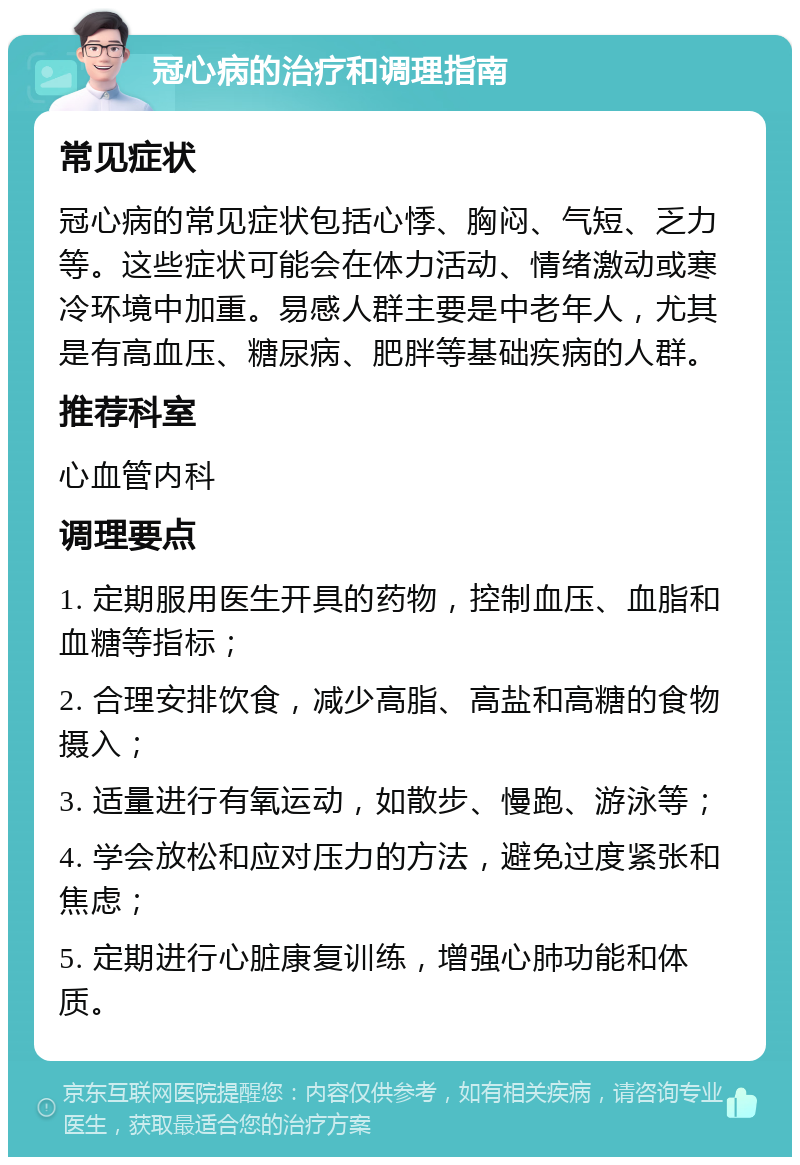 冠心病的治疗和调理指南 常见症状 冠心病的常见症状包括心悸、胸闷、气短、乏力等。这些症状可能会在体力活动、情绪激动或寒冷环境中加重。易感人群主要是中老年人，尤其是有高血压、糖尿病、肥胖等基础疾病的人群。 推荐科室 心血管内科 调理要点 1. 定期服用医生开具的药物，控制血压、血脂和血糖等指标； 2. 合理安排饮食，减少高脂、高盐和高糖的食物摄入； 3. 适量进行有氧运动，如散步、慢跑、游泳等； 4. 学会放松和应对压力的方法，避免过度紧张和焦虑； 5. 定期进行心脏康复训练，增强心肺功能和体质。