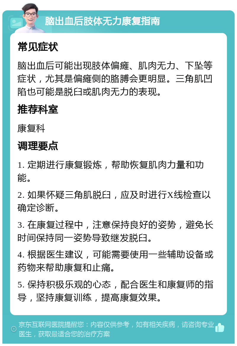 脑出血后肢体无力康复指南 常见症状 脑出血后可能出现肢体偏瘫、肌肉无力、下坠等症状，尤其是偏瘫侧的胳膊会更明显。三角肌凹陷也可能是脱臼或肌肉无力的表现。 推荐科室 康复科 调理要点 1. 定期进行康复锻炼，帮助恢复肌肉力量和功能。 2. 如果怀疑三角肌脱臼，应及时进行X线检查以确定诊断。 3. 在康复过程中，注意保持良好的姿势，避免长时间保持同一姿势导致继发脱臼。 4. 根据医生建议，可能需要使用一些辅助设备或药物来帮助康复和止痛。 5. 保持积极乐观的心态，配合医生和康复师的指导，坚持康复训练，提高康复效果。