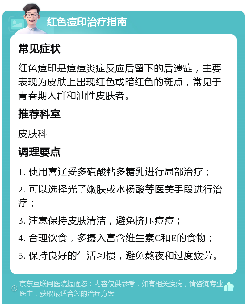 红色痘印治疗指南 常见症状 红色痘印是痘痘炎症反应后留下的后遗症，主要表现为皮肤上出现红色或暗红色的斑点，常见于青春期人群和油性皮肤者。 推荐科室 皮肤科 调理要点 1. 使用喜辽妥多磺酸粘多糖乳进行局部治疗； 2. 可以选择光子嫩肤或水杨酸等医美手段进行治疗； 3. 注意保持皮肤清洁，避免挤压痘痘； 4. 合理饮食，多摄入富含维生素C和E的食物； 5. 保持良好的生活习惯，避免熬夜和过度疲劳。