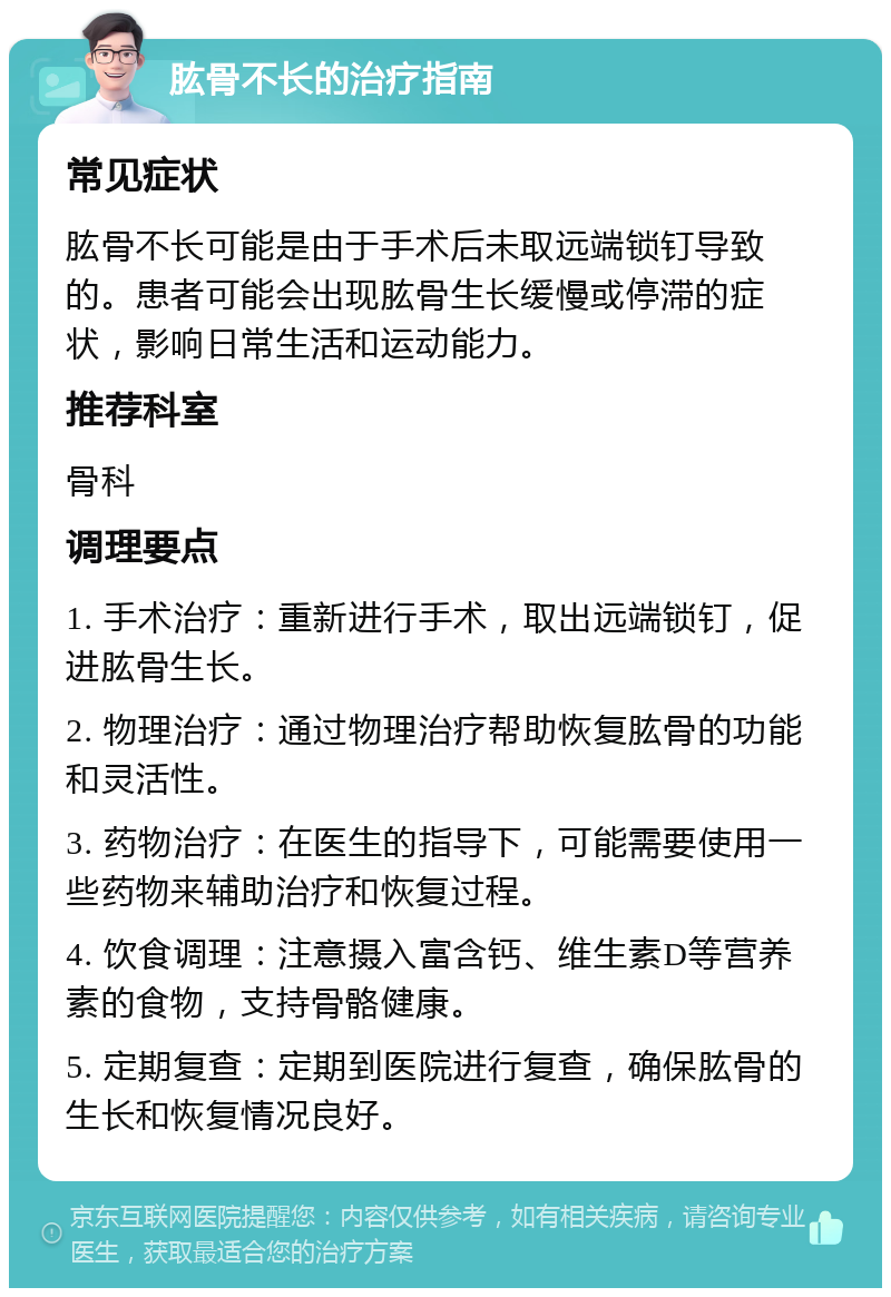 肱骨不长的治疗指南 常见症状 肱骨不长可能是由于手术后未取远端锁钉导致的。患者可能会出现肱骨生长缓慢或停滞的症状，影响日常生活和运动能力。 推荐科室 骨科 调理要点 1. 手术治疗：重新进行手术，取出远端锁钉，促进肱骨生长。 2. 物理治疗：通过物理治疗帮助恢复肱骨的功能和灵活性。 3. 药物治疗：在医生的指导下，可能需要使用一些药物来辅助治疗和恢复过程。 4. 饮食调理：注意摄入富含钙、维生素D等营养素的食物，支持骨骼健康。 5. 定期复查：定期到医院进行复查，确保肱骨的生长和恢复情况良好。