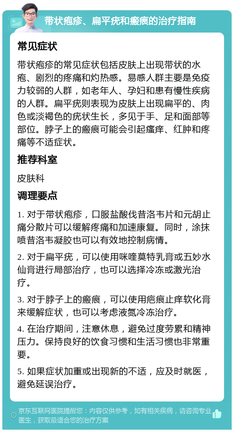 带状疱疹、扁平疣和瘢痕的治疗指南 常见症状 带状疱疹的常见症状包括皮肤上出现带状的水疱、剧烈的疼痛和灼热感。易感人群主要是免疫力较弱的人群，如老年人、孕妇和患有慢性疾病的人群。扁平疣则表现为皮肤上出现扁平的、肉色或淡褐色的疣状生长，多见于手、足和面部等部位。脖子上的瘢痕可能会引起瘙痒、红肿和疼痛等不适症状。 推荐科室 皮肤科 调理要点 1. 对于带状疱疹，口服盐酸伐昔洛韦片和元胡止痛分散片可以缓解疼痛和加速康复。同时，涂抹喷昔洛韦凝胶也可以有效地控制病情。 2. 对于扁平疣，可以使用咪喹莫特乳膏或五妙水仙膏进行局部治疗，也可以选择冷冻或激光治疗。 3. 对于脖子上的瘢痕，可以使用疤痕止痒软化膏来缓解症状，也可以考虑液氮冷冻治疗。 4. 在治疗期间，注意休息，避免过度劳累和精神压力。保持良好的饮食习惯和生活习惯也非常重要。 5. 如果症状加重或出现新的不适，应及时就医，避免延误治疗。