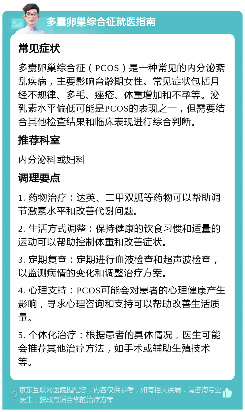 多囊卵巢综合征就医指南 常见症状 多囊卵巢综合征（PCOS）是一种常见的内分泌紊乱疾病，主要影响育龄期女性。常见症状包括月经不规律、多毛、痤疮、体重增加和不孕等。泌乳素水平偏低可能是PCOS的表现之一，但需要结合其他检查结果和临床表现进行综合判断。 推荐科室 内分泌科或妇科 调理要点 1. 药物治疗：达英、二甲双胍等药物可以帮助调节激素水平和改善代谢问题。 2. 生活方式调整：保持健康的饮食习惯和适量的运动可以帮助控制体重和改善症状。 3. 定期复查：定期进行血液检查和超声波检查，以监测病情的变化和调整治疗方案。 4. 心理支持：PCOS可能会对患者的心理健康产生影响，寻求心理咨询和支持可以帮助改善生活质量。 5. 个体化治疗：根据患者的具体情况，医生可能会推荐其他治疗方法，如手术或辅助生殖技术等。