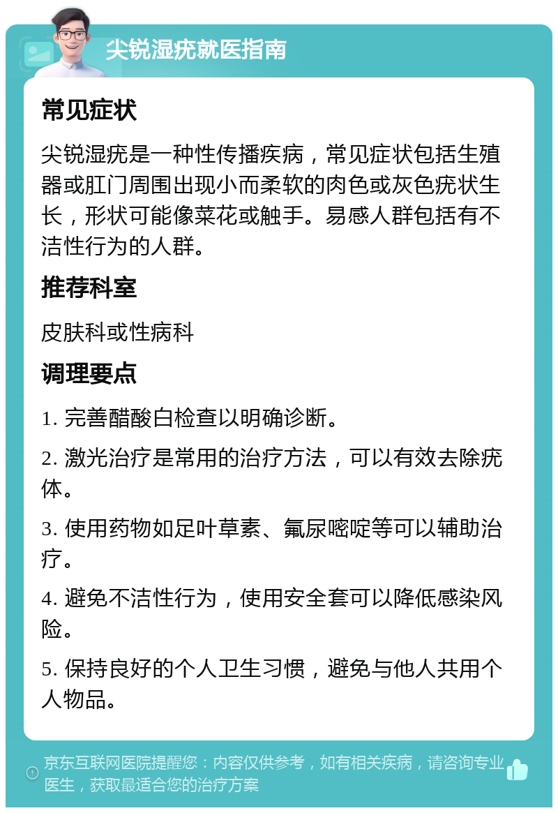 尖锐湿疣就医指南 常见症状 尖锐湿疣是一种性传播疾病，常见症状包括生殖器或肛门周围出现小而柔软的肉色或灰色疣状生长，形状可能像菜花或触手。易感人群包括有不洁性行为的人群。 推荐科室 皮肤科或性病科 调理要点 1. 完善醋酸白检查以明确诊断。 2. 激光治疗是常用的治疗方法，可以有效去除疣体。 3. 使用药物如足叶草素、氟尿嘧啶等可以辅助治疗。 4. 避免不洁性行为，使用安全套可以降低感染风险。 5. 保持良好的个人卫生习惯，避免与他人共用个人物品。