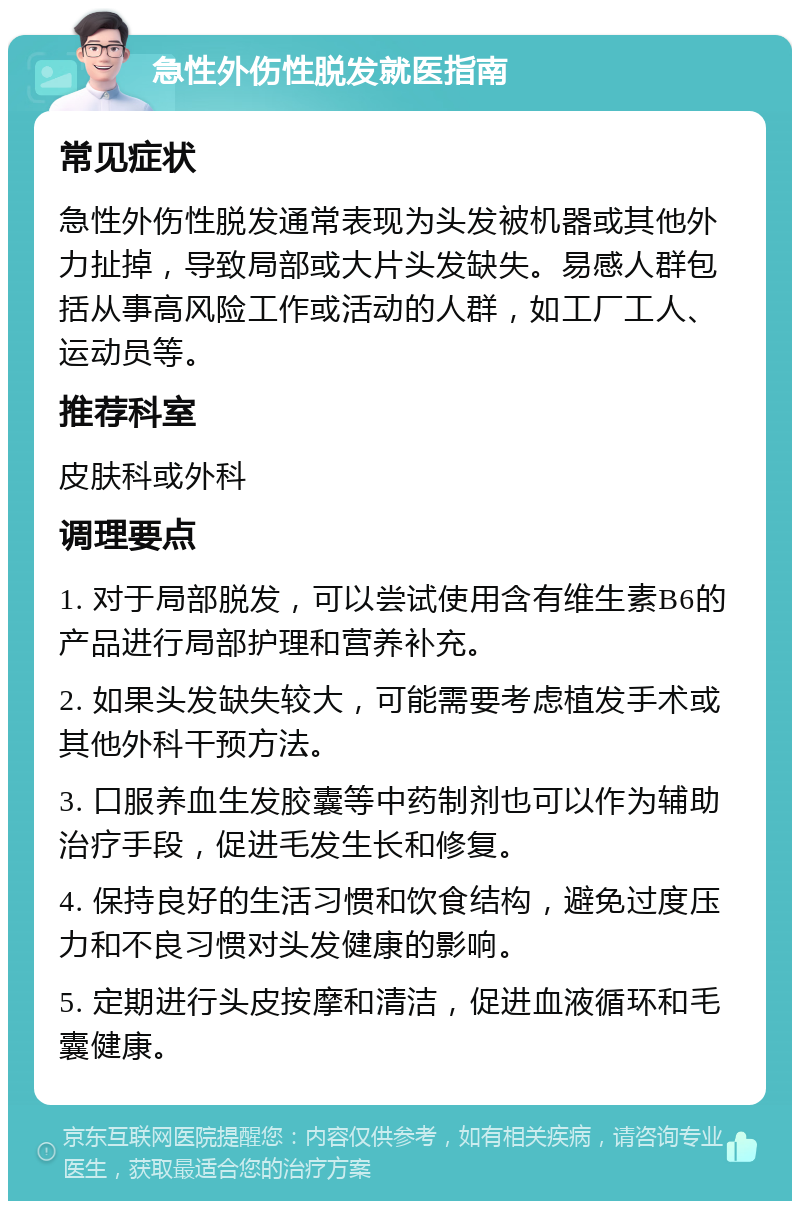 急性外伤性脱发就医指南 常见症状 急性外伤性脱发通常表现为头发被机器或其他外力扯掉，导致局部或大片头发缺失。易感人群包括从事高风险工作或活动的人群，如工厂工人、运动员等。 推荐科室 皮肤科或外科 调理要点 1. 对于局部脱发，可以尝试使用含有维生素B6的产品进行局部护理和营养补充。 2. 如果头发缺失较大，可能需要考虑植发手术或其他外科干预方法。 3. 口服养血生发胶囊等中药制剂也可以作为辅助治疗手段，促进毛发生长和修复。 4. 保持良好的生活习惯和饮食结构，避免过度压力和不良习惯对头发健康的影响。 5. 定期进行头皮按摩和清洁，促进血液循环和毛囊健康。