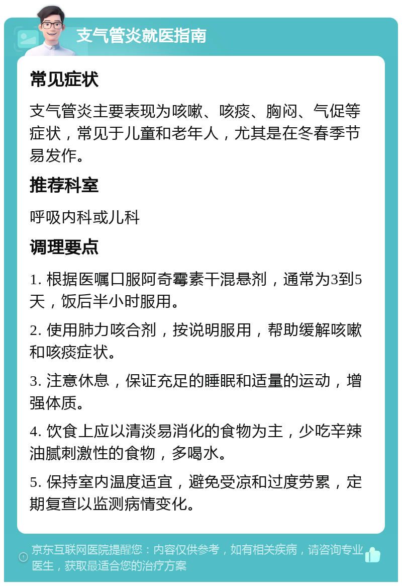 支气管炎就医指南 常见症状 支气管炎主要表现为咳嗽、咳痰、胸闷、气促等症状，常见于儿童和老年人，尤其是在冬春季节易发作。 推荐科室 呼吸内科或儿科 调理要点 1. 根据医嘱口服阿奇霉素干混悬剂，通常为3到5天，饭后半小时服用。 2. 使用肺力咳合剂，按说明服用，帮助缓解咳嗽和咳痰症状。 3. 注意休息，保证充足的睡眠和适量的运动，增强体质。 4. 饮食上应以清淡易消化的食物为主，少吃辛辣油腻刺激性的食物，多喝水。 5. 保持室内温度适宜，避免受凉和过度劳累，定期复查以监测病情变化。