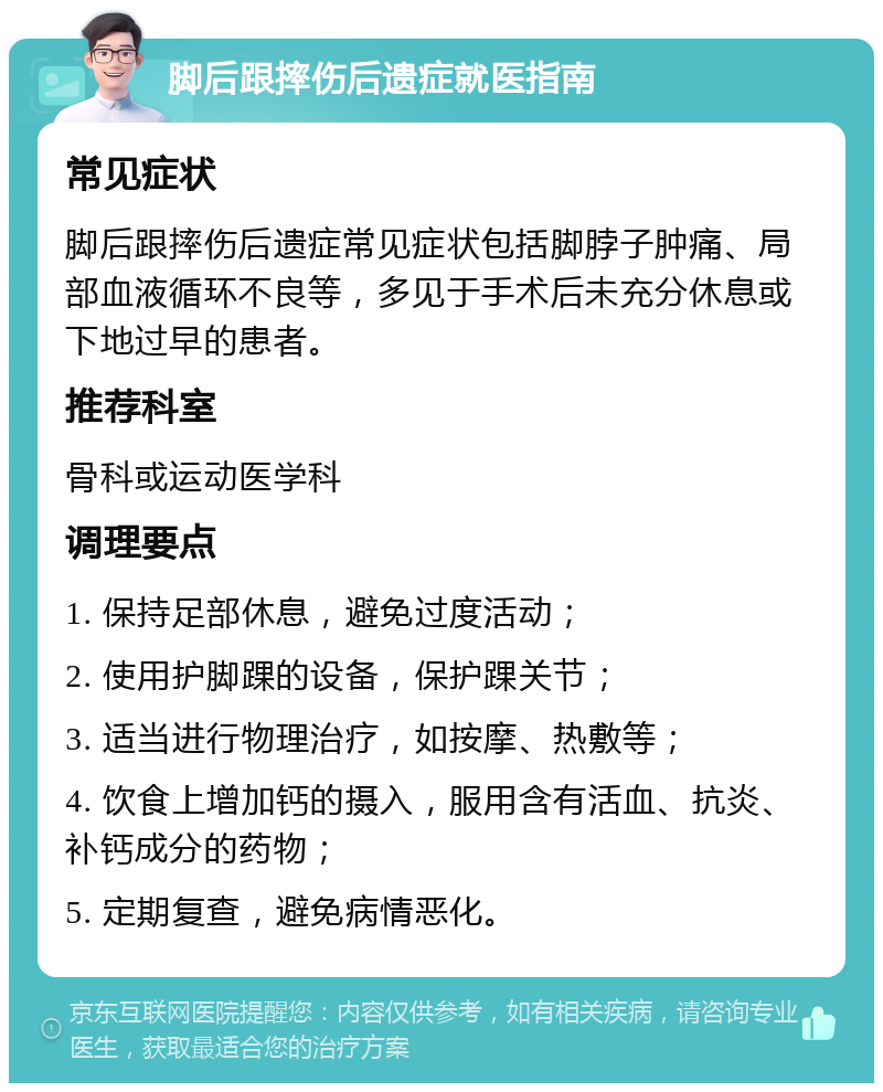 脚后跟摔伤后遗症就医指南 常见症状 脚后跟摔伤后遗症常见症状包括脚脖子肿痛、局部血液循环不良等，多见于手术后未充分休息或下地过早的患者。 推荐科室 骨科或运动医学科 调理要点 1. 保持足部休息，避免过度活动； 2. 使用护脚踝的设备，保护踝关节； 3. 适当进行物理治疗，如按摩、热敷等； 4. 饮食上增加钙的摄入，服用含有活血、抗炎、补钙成分的药物； 5. 定期复查，避免病情恶化。