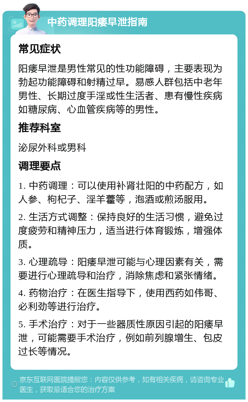 中药调理阳痿早泄指南 常见症状 阳痿早泄是男性常见的性功能障碍，主要表现为勃起功能障碍和射精过早。易感人群包括中老年男性、长期过度手淫或性生活者、患有慢性疾病如糖尿病、心血管疾病等的男性。 推荐科室 泌尿外科或男科 调理要点 1. 中药调理：可以使用补肾壮阳的中药配方，如人参、枸杞子、淫羊藿等，泡酒或煎汤服用。 2. 生活方式调整：保持良好的生活习惯，避免过度疲劳和精神压力，适当进行体育锻炼，增强体质。 3. 心理疏导：阳痿早泄可能与心理因素有关，需要进行心理疏导和治疗，消除焦虑和紧张情绪。 4. 药物治疗：在医生指导下，使用西药如伟哥、必利劲等进行治疗。 5. 手术治疗：对于一些器质性原因引起的阳痿早泄，可能需要手术治疗，例如前列腺增生、包皮过长等情况。