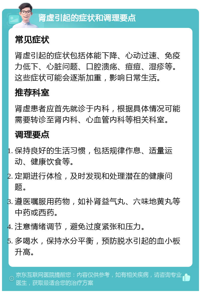 肾虚引起的症状和调理要点 常见症状 肾虚引起的症状包括体能下降、心动过速、免疫力低下、心脏问题、口腔溃疡、痘痘、湿疹等。这些症状可能会逐渐加重，影响日常生活。 推荐科室 肾虚患者应首先就诊于内科，根据具体情况可能需要转诊至肾内科、心血管内科等相关科室。 调理要点 保持良好的生活习惯，包括规律作息、适量运动、健康饮食等。 定期进行体检，及时发现和处理潜在的健康问题。 遵医嘱服用药物，如补肾益气丸、六味地黄丸等中药或西药。 注意情绪调节，避免过度紧张和压力。 多喝水，保持水分平衡，预防脱水引起的血小板升高。