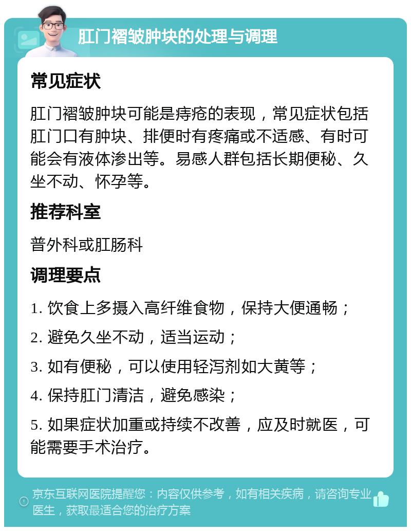 肛门褶皱肿块的处理与调理 常见症状 肛门褶皱肿块可能是痔疮的表现，常见症状包括肛门口有肿块、排便时有疼痛或不适感、有时可能会有液体渗出等。易感人群包括长期便秘、久坐不动、怀孕等。 推荐科室 普外科或肛肠科 调理要点 1. 饮食上多摄入高纤维食物，保持大便通畅； 2. 避免久坐不动，适当运动； 3. 如有便秘，可以使用轻泻剂如大黄等； 4. 保持肛门清洁，避免感染； 5. 如果症状加重或持续不改善，应及时就医，可能需要手术治疗。