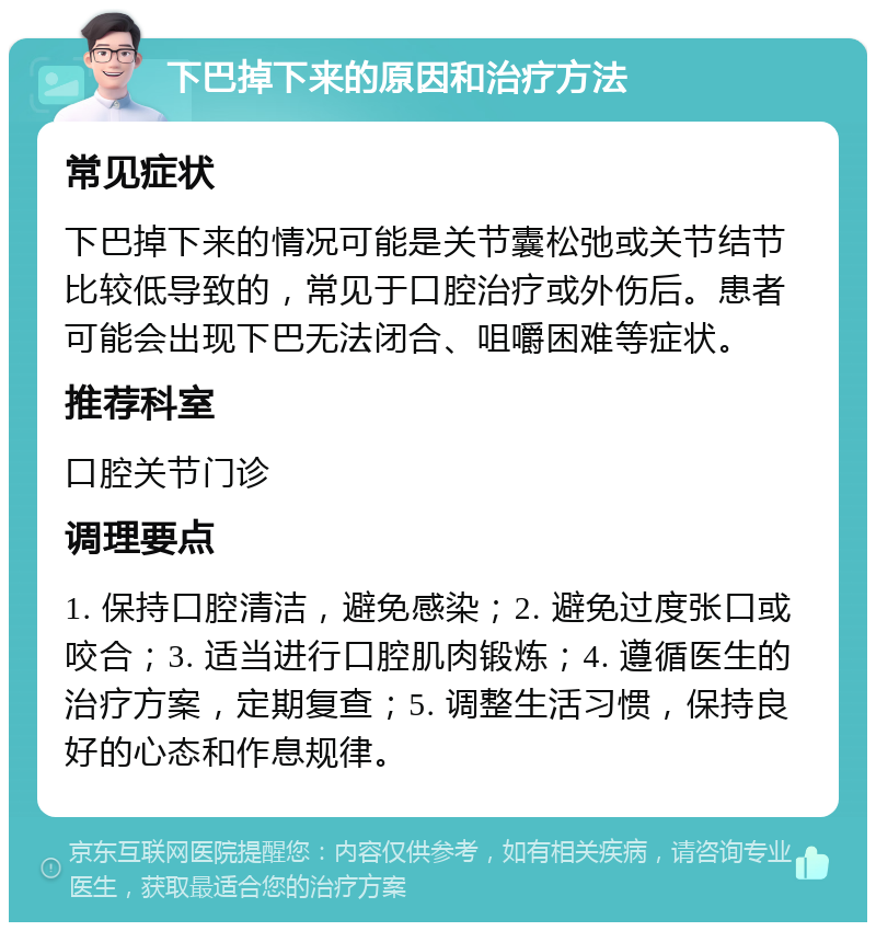 下巴掉下来的原因和治疗方法 常见症状 下巴掉下来的情况可能是关节囊松弛或关节结节比较低导致的，常见于口腔治疗或外伤后。患者可能会出现下巴无法闭合、咀嚼困难等症状。 推荐科室 口腔关节门诊 调理要点 1. 保持口腔清洁，避免感染；2. 避免过度张口或咬合；3. 适当进行口腔肌肉锻炼；4. 遵循医生的治疗方案，定期复查；5. 调整生活习惯，保持良好的心态和作息规律。