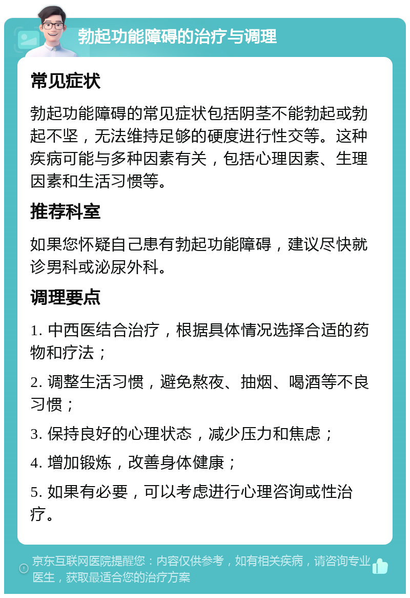 勃起功能障碍的治疗与调理 常见症状 勃起功能障碍的常见症状包括阴茎不能勃起或勃起不坚，无法维持足够的硬度进行性交等。这种疾病可能与多种因素有关，包括心理因素、生理因素和生活习惯等。 推荐科室 如果您怀疑自己患有勃起功能障碍，建议尽快就诊男科或泌尿外科。 调理要点 1. 中西医结合治疗，根据具体情况选择合适的药物和疗法； 2. 调整生活习惯，避免熬夜、抽烟、喝酒等不良习惯； 3. 保持良好的心理状态，减少压力和焦虑； 4. 增加锻炼，改善身体健康； 5. 如果有必要，可以考虑进行心理咨询或性治疗。