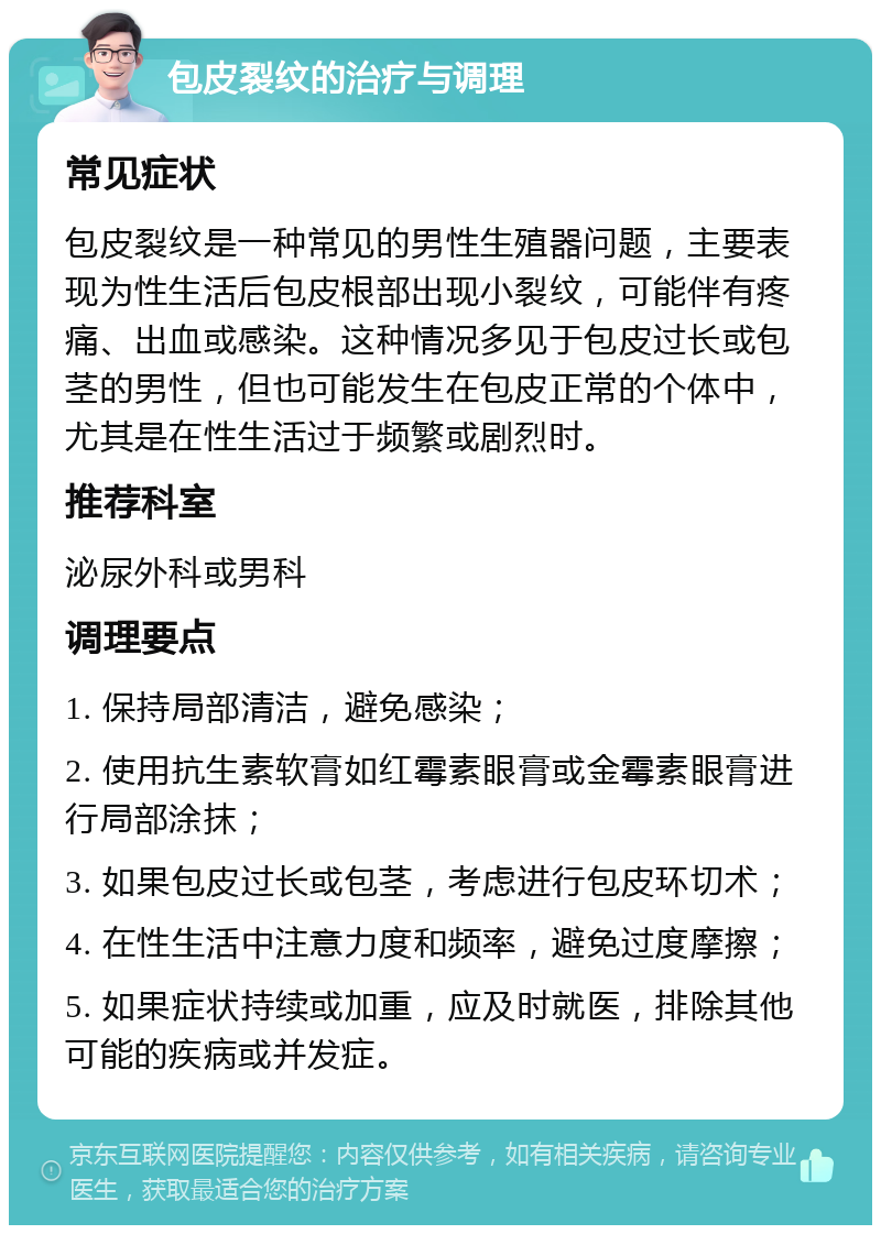 包皮裂纹的治疗与调理 常见症状 包皮裂纹是一种常见的男性生殖器问题，主要表现为性生活后包皮根部出现小裂纹，可能伴有疼痛、出血或感染。这种情况多见于包皮过长或包茎的男性，但也可能发生在包皮正常的个体中，尤其是在性生活过于频繁或剧烈时。 推荐科室 泌尿外科或男科 调理要点 1. 保持局部清洁，避免感染； 2. 使用抗生素软膏如红霉素眼膏或金霉素眼膏进行局部涂抹； 3. 如果包皮过长或包茎，考虑进行包皮环切术； 4. 在性生活中注意力度和频率，避免过度摩擦； 5. 如果症状持续或加重，应及时就医，排除其他可能的疾病或并发症。