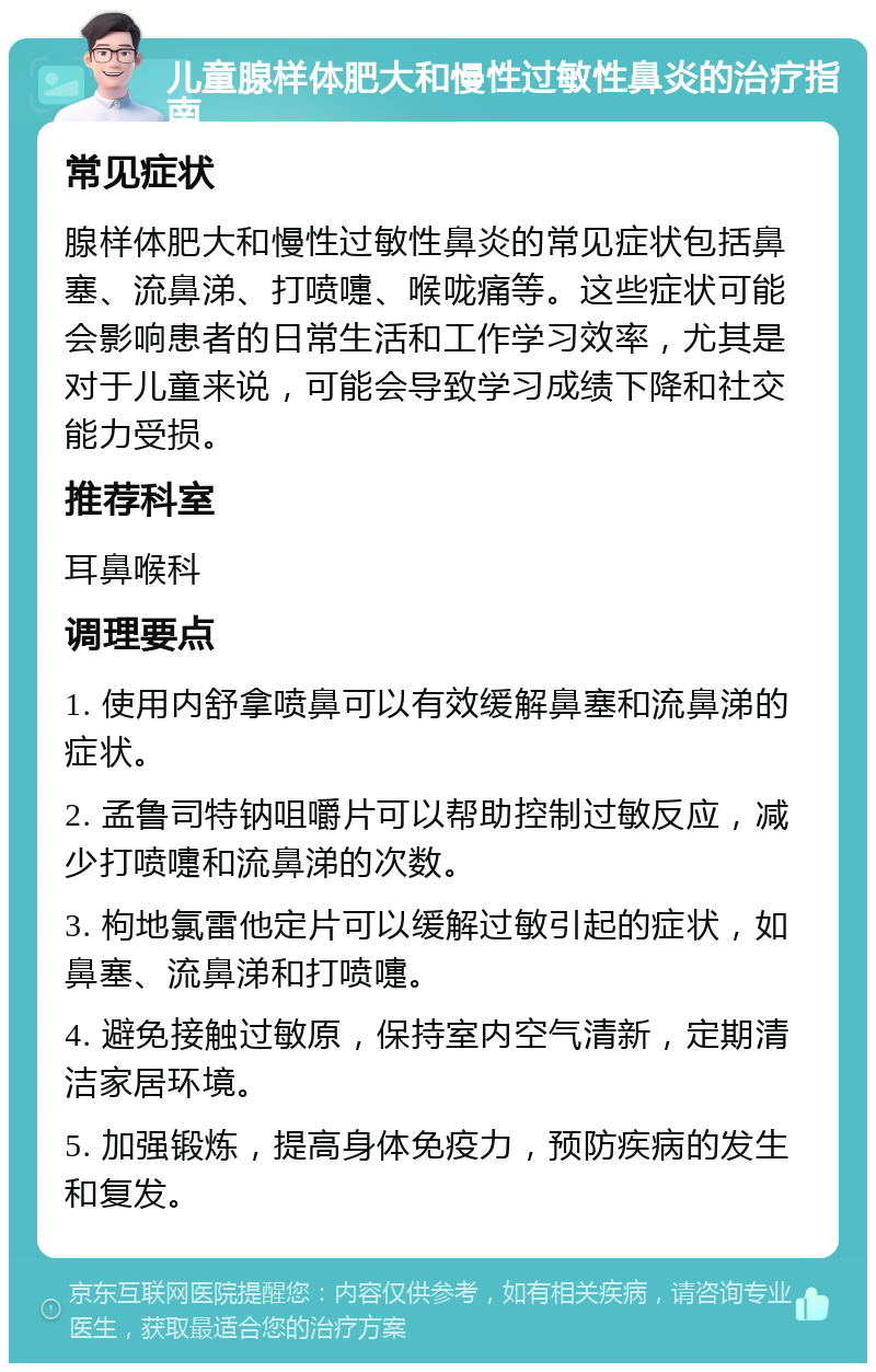 儿童腺样体肥大和慢性过敏性鼻炎的治疗指南 常见症状 腺样体肥大和慢性过敏性鼻炎的常见症状包括鼻塞、流鼻涕、打喷嚏、喉咙痛等。这些症状可能会影响患者的日常生活和工作学习效率，尤其是对于儿童来说，可能会导致学习成绩下降和社交能力受损。 推荐科室 耳鼻喉科 调理要点 1. 使用内舒拿喷鼻可以有效缓解鼻塞和流鼻涕的症状。 2. 孟鲁司特钠咀嚼片可以帮助控制过敏反应，减少打喷嚏和流鼻涕的次数。 3. 枸地氯雷他定片可以缓解过敏引起的症状，如鼻塞、流鼻涕和打喷嚏。 4. 避免接触过敏原，保持室内空气清新，定期清洁家居环境。 5. 加强锻炼，提高身体免疫力，预防疾病的发生和复发。