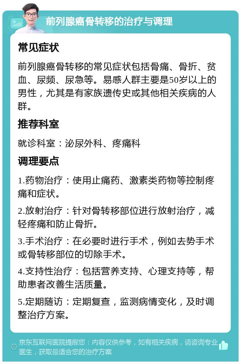 前列腺癌骨转移的治疗与调理 常见症状 前列腺癌骨转移的常见症状包括骨痛、骨折、贫血、尿频、尿急等。易感人群主要是50岁以上的男性，尤其是有家族遗传史或其他相关疾病的人群。 推荐科室 就诊科室：泌尿外科、疼痛科 调理要点 1.药物治疗：使用止痛药、激素类药物等控制疼痛和症状。 2.放射治疗：针对骨转移部位进行放射治疗，减轻疼痛和防止骨折。 3.手术治疗：在必要时进行手术，例如去势手术或骨转移部位的切除手术。 4.支持性治疗：包括营养支持、心理支持等，帮助患者改善生活质量。 5.定期随访：定期复查，监测病情变化，及时调整治疗方案。