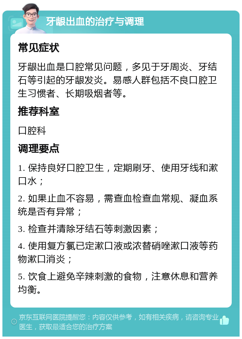 牙龈出血的治疗与调理 常见症状 牙龈出血是口腔常见问题，多见于牙周炎、牙结石等引起的牙龈发炎。易感人群包括不良口腔卫生习惯者、长期吸烟者等。 推荐科室 口腔科 调理要点 1. 保持良好口腔卫生，定期刷牙、使用牙线和漱口水； 2. 如果止血不容易，需查血检查血常规、凝血系统是否有异常； 3. 检查并清除牙结石等刺激因素； 4. 使用复方氯已定漱口液或浓替硝唑漱口液等药物漱口消炎； 5. 饮食上避免辛辣刺激的食物，注意休息和营养均衡。