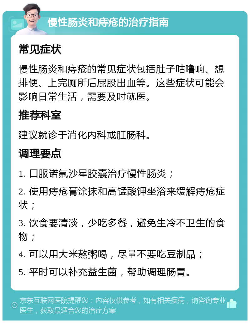 慢性肠炎和痔疮的治疗指南 常见症状 慢性肠炎和痔疮的常见症状包括肚子咕噜响、想排便、上完厕所后屁股出血等。这些症状可能会影响日常生活，需要及时就医。 推荐科室 建议就诊于消化内科或肛肠科。 调理要点 1. 口服诺氟沙星胶囊治疗慢性肠炎； 2. 使用痔疮膏涂抹和高锰酸钾坐浴来缓解痔疮症状； 3. 饮食要清淡，少吃多餐，避免生冷不卫生的食物； 4. 可以用大米熬粥喝，尽量不要吃豆制品； 5. 平时可以补充益生菌，帮助调理肠胃。