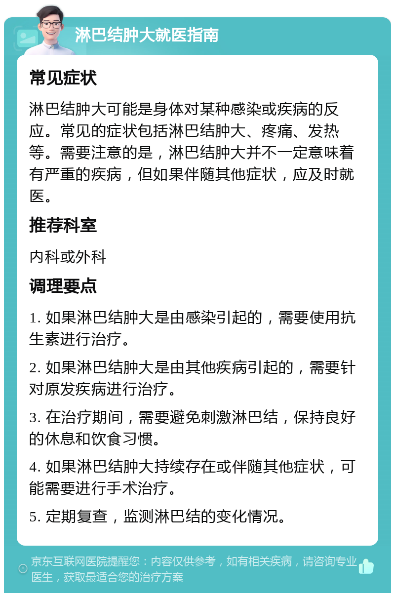 淋巴结肿大就医指南 常见症状 淋巴结肿大可能是身体对某种感染或疾病的反应。常见的症状包括淋巴结肿大、疼痛、发热等。需要注意的是，淋巴结肿大并不一定意味着有严重的疾病，但如果伴随其他症状，应及时就医。 推荐科室 内科或外科 调理要点 1. 如果淋巴结肿大是由感染引起的，需要使用抗生素进行治疗。 2. 如果淋巴结肿大是由其他疾病引起的，需要针对原发疾病进行治疗。 3. 在治疗期间，需要避免刺激淋巴结，保持良好的休息和饮食习惯。 4. 如果淋巴结肿大持续存在或伴随其他症状，可能需要进行手术治疗。 5. 定期复查，监测淋巴结的变化情况。