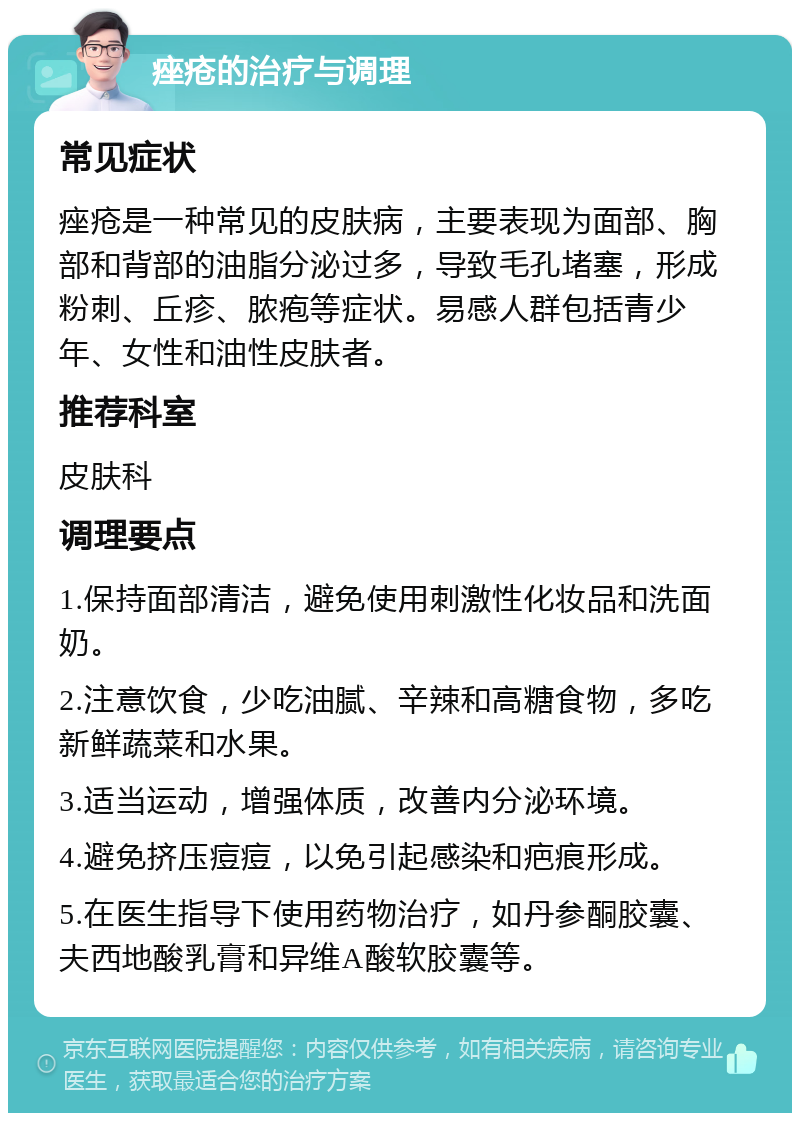 痤疮的治疗与调理 常见症状 痤疮是一种常见的皮肤病，主要表现为面部、胸部和背部的油脂分泌过多，导致毛孔堵塞，形成粉刺、丘疹、脓疱等症状。易感人群包括青少年、女性和油性皮肤者。 推荐科室 皮肤科 调理要点 1.保持面部清洁，避免使用刺激性化妆品和洗面奶。 2.注意饮食，少吃油腻、辛辣和高糖食物，多吃新鲜蔬菜和水果。 3.适当运动，增强体质，改善内分泌环境。 4.避免挤压痘痘，以免引起感染和疤痕形成。 5.在医生指导下使用药物治疗，如丹参酮胶囊、夫西地酸乳膏和异维A酸软胶囊等。