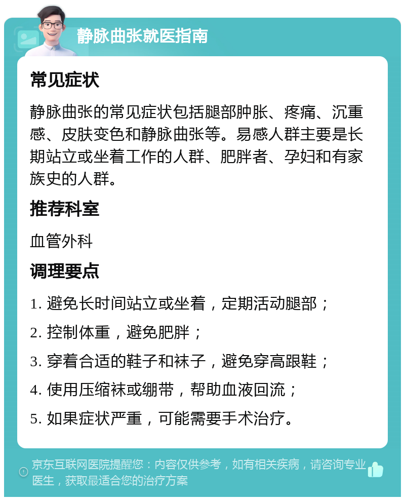 静脉曲张就医指南 常见症状 静脉曲张的常见症状包括腿部肿胀、疼痛、沉重感、皮肤变色和静脉曲张等。易感人群主要是长期站立或坐着工作的人群、肥胖者、孕妇和有家族史的人群。 推荐科室 血管外科 调理要点 1. 避免长时间站立或坐着，定期活动腿部； 2. 控制体重，避免肥胖； 3. 穿着合适的鞋子和袜子，避免穿高跟鞋； 4. 使用压缩袜或绷带，帮助血液回流； 5. 如果症状严重，可能需要手术治疗。