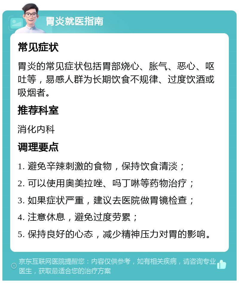 胃炎就医指南 常见症状 胃炎的常见症状包括胃部烧心、胀气、恶心、呕吐等，易感人群为长期饮食不规律、过度饮酒或吸烟者。 推荐科室 消化内科 调理要点 1. 避免辛辣刺激的食物，保持饮食清淡； 2. 可以使用奥美拉唑、吗丁啉等药物治疗； 3. 如果症状严重，建议去医院做胃镜检查； 4. 注意休息，避免过度劳累； 5. 保持良好的心态，减少精神压力对胃的影响。