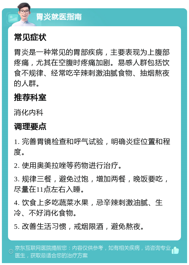 胃炎就医指南 常见症状 胃炎是一种常见的胃部疾病，主要表现为上腹部疼痛，尤其在空腹时疼痛加剧。易感人群包括饮食不规律、经常吃辛辣刺激油腻食物、抽烟熬夜的人群。 推荐科室 消化内科 调理要点 1. 完善胃镜检查和呼气试验，明确炎症位置和程度。 2. 使用奥美拉唑等药物进行治疗。 3. 规律三餐，避免过饱，增加两餐，晚饭要吃，尽量在11点左右入睡。 4. 饮食上多吃蔬菜水果，忌辛辣刺激油腻、生冷、不好消化食物。 5. 改善生活习惯，戒烟限酒，避免熬夜。