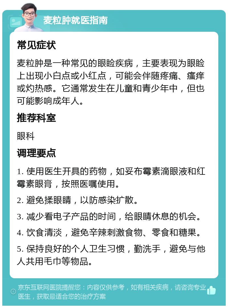 麦粒肿就医指南 常见症状 麦粒肿是一种常见的眼睑疾病，主要表现为眼睑上出现小白点或小红点，可能会伴随疼痛、瘙痒或灼热感。它通常发生在儿童和青少年中，但也可能影响成年人。 推荐科室 眼科 调理要点 1. 使用医生开具的药物，如妥布霉素滴眼液和红霉素眼膏，按照医嘱使用。 2. 避免揉眼睛，以防感染扩散。 3. 减少看电子产品的时间，给眼睛休息的机会。 4. 饮食清淡，避免辛辣刺激食物、零食和糖果。 5. 保持良好的个人卫生习惯，勤洗手，避免与他人共用毛巾等物品。