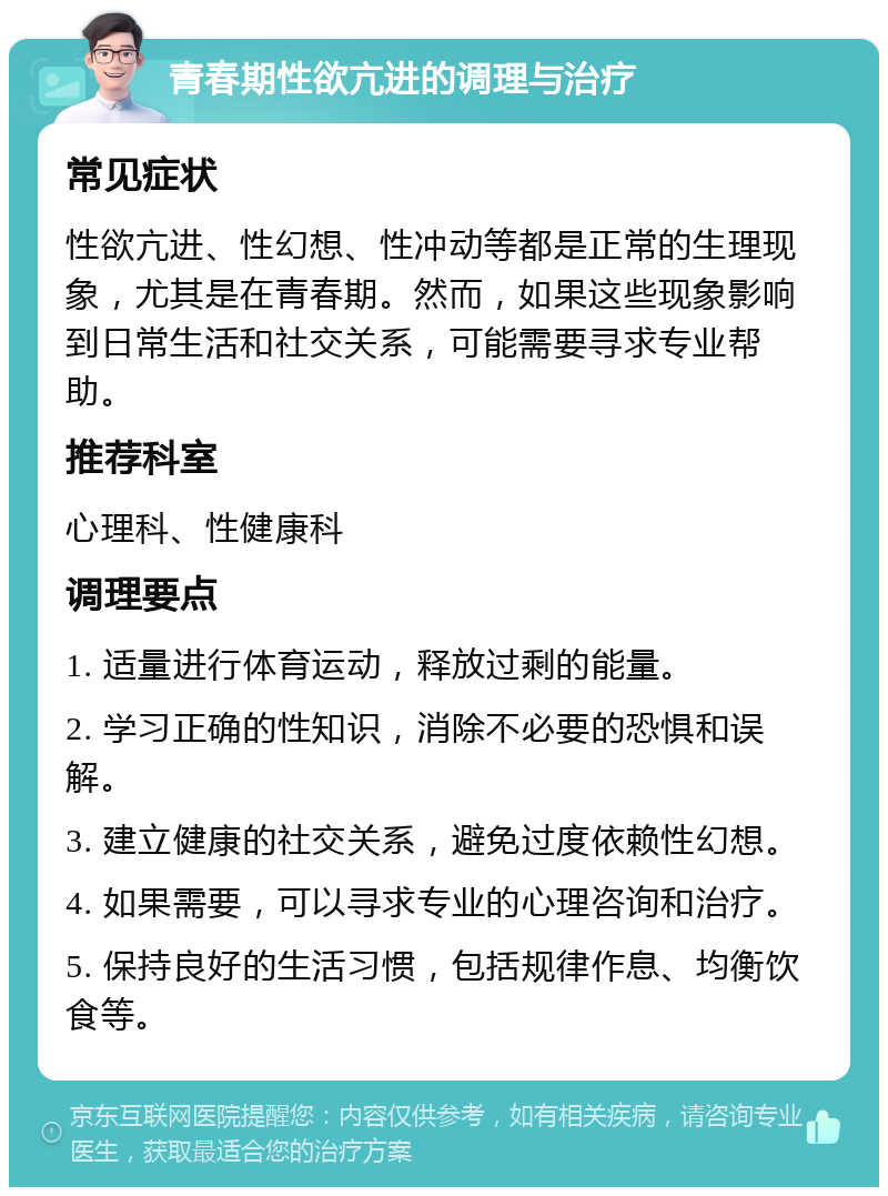 青春期性欲亢进的调理与治疗 常见症状 性欲亢进、性幻想、性冲动等都是正常的生理现象，尤其是在青春期。然而，如果这些现象影响到日常生活和社交关系，可能需要寻求专业帮助。 推荐科室 心理科、性健康科 调理要点 1. 适量进行体育运动，释放过剩的能量。 2. 学习正确的性知识，消除不必要的恐惧和误解。 3. 建立健康的社交关系，避免过度依赖性幻想。 4. 如果需要，可以寻求专业的心理咨询和治疗。 5. 保持良好的生活习惯，包括规律作息、均衡饮食等。