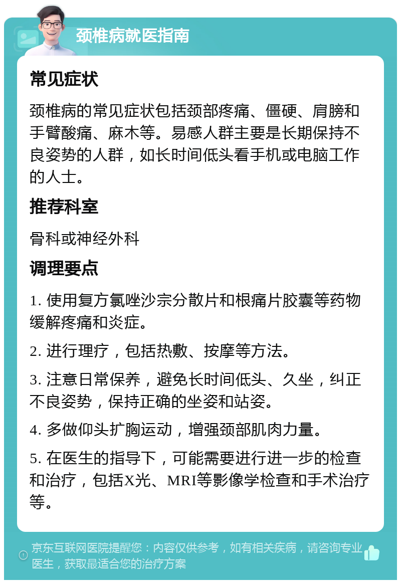 颈椎病就医指南 常见症状 颈椎病的常见症状包括颈部疼痛、僵硬、肩膀和手臂酸痛、麻木等。易感人群主要是长期保持不良姿势的人群，如长时间低头看手机或电脑工作的人士。 推荐科室 骨科或神经外科 调理要点 1. 使用复方氯唑沙宗分散片和根痛片胶囊等药物缓解疼痛和炎症。 2. 进行理疗，包括热敷、按摩等方法。 3. 注意日常保养，避免长时间低头、久坐，纠正不良姿势，保持正确的坐姿和站姿。 4. 多做仰头扩胸运动，增强颈部肌肉力量。 5. 在医生的指导下，可能需要进行进一步的检查和治疗，包括X光、MRI等影像学检查和手术治疗等。