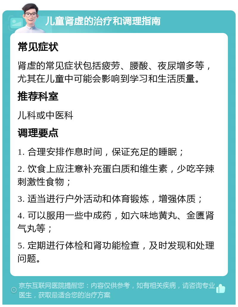 儿童肾虚的治疗和调理指南 常见症状 肾虚的常见症状包括疲劳、腰酸、夜尿增多等，尤其在儿童中可能会影响到学习和生活质量。 推荐科室 儿科或中医科 调理要点 1. 合理安排作息时间，保证充足的睡眠； 2. 饮食上应注意补充蛋白质和维生素，少吃辛辣刺激性食物； 3. 适当进行户外活动和体育锻炼，增强体质； 4. 可以服用一些中成药，如六味地黄丸、金匮肾气丸等； 5. 定期进行体检和肾功能检查，及时发现和处理问题。