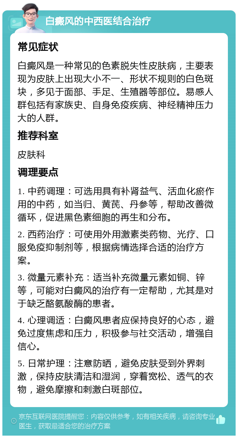 白癜风的中西医结合治疗 常见症状 白癜风是一种常见的色素脱失性皮肤病，主要表现为皮肤上出现大小不一、形状不规则的白色斑块，多见于面部、手足、生殖器等部位。易感人群包括有家族史、自身免疫疾病、神经精神压力大的人群。 推荐科室 皮肤科 调理要点 1. 中药调理：可选用具有补肾益气、活血化瘀作用的中药，如当归、黄芪、丹参等，帮助改善微循环，促进黑色素细胞的再生和分布。 2. 西药治疗：可使用外用激素类药物、光疗、口服免疫抑制剂等，根据病情选择合适的治疗方案。 3. 微量元素补充：适当补充微量元素如铜、锌等，可能对白癜风的治疗有一定帮助，尤其是对于缺乏酪氨酸酶的患者。 4. 心理调适：白癜风患者应保持良好的心态，避免过度焦虑和压力，积极参与社交活动，增强自信心。 5. 日常护理：注意防晒，避免皮肤受到外界刺激，保持皮肤清洁和湿润，穿着宽松、透气的衣物，避免摩擦和刺激白斑部位。