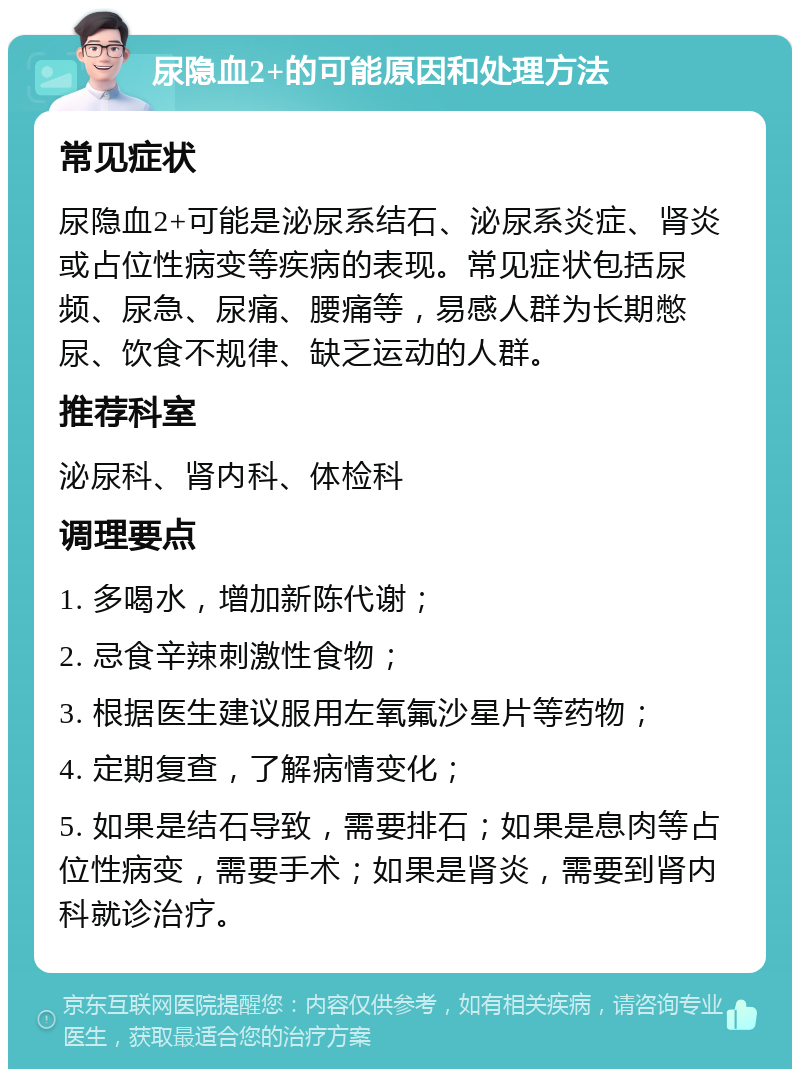 尿隐血2+的可能原因和处理方法 常见症状 尿隐血2+可能是泌尿系结石、泌尿系炎症、肾炎或占位性病变等疾病的表现。常见症状包括尿频、尿急、尿痛、腰痛等，易感人群为长期憋尿、饮食不规律、缺乏运动的人群。 推荐科室 泌尿科、肾内科、体检科 调理要点 1. 多喝水，增加新陈代谢； 2. 忌食辛辣刺激性食物； 3. 根据医生建议服用左氧氟沙星片等药物； 4. 定期复查，了解病情变化； 5. 如果是结石导致，需要排石；如果是息肉等占位性病变，需要手术；如果是肾炎，需要到肾内科就诊治疗。