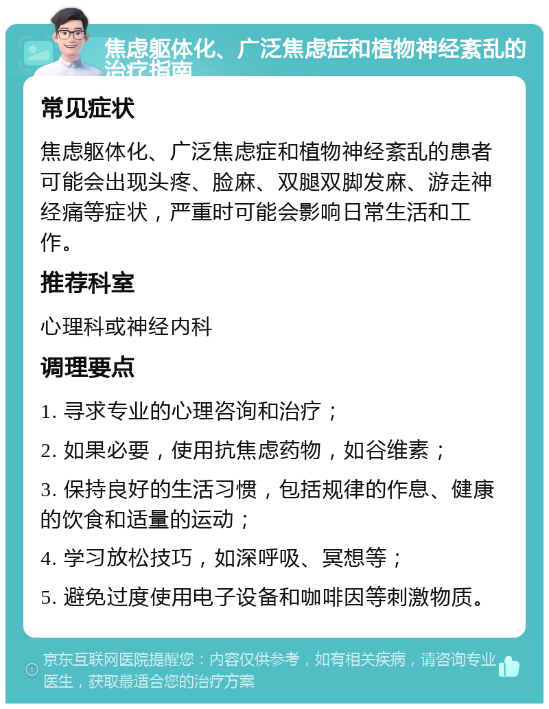 焦虑躯体化、广泛焦虑症和植物神经紊乱的治疗指南 常见症状 焦虑躯体化、广泛焦虑症和植物神经紊乱的患者可能会出现头疼、脸麻、双腿双脚发麻、游走神经痛等症状，严重时可能会影响日常生活和工作。 推荐科室 心理科或神经内科 调理要点 1. 寻求专业的心理咨询和治疗； 2. 如果必要，使用抗焦虑药物，如谷维素； 3. 保持良好的生活习惯，包括规律的作息、健康的饮食和适量的运动； 4. 学习放松技巧，如深呼吸、冥想等； 5. 避免过度使用电子设备和咖啡因等刺激物质。