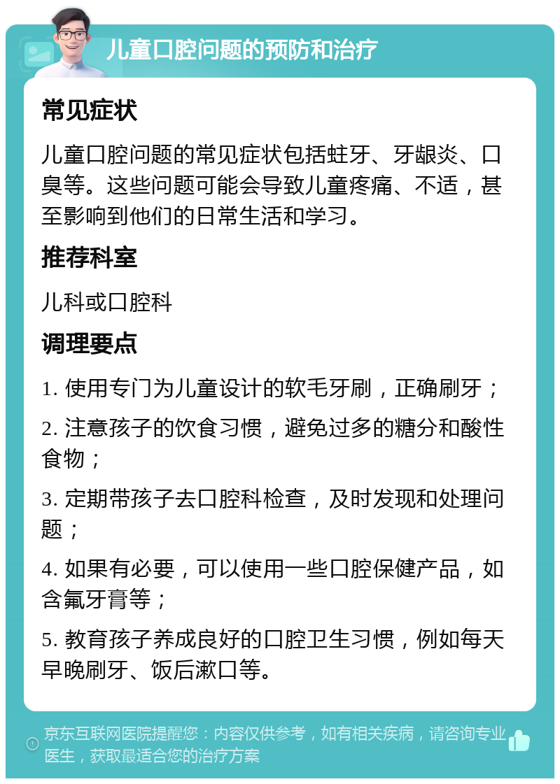 儿童口腔问题的预防和治疗 常见症状 儿童口腔问题的常见症状包括蛀牙、牙龈炎、口臭等。这些问题可能会导致儿童疼痛、不适，甚至影响到他们的日常生活和学习。 推荐科室 儿科或口腔科 调理要点 1. 使用专门为儿童设计的软毛牙刷，正确刷牙； 2. 注意孩子的饮食习惯，避免过多的糖分和酸性食物； 3. 定期带孩子去口腔科检查，及时发现和处理问题； 4. 如果有必要，可以使用一些口腔保健产品，如含氟牙膏等； 5. 教育孩子养成良好的口腔卫生习惯，例如每天早晚刷牙、饭后漱口等。