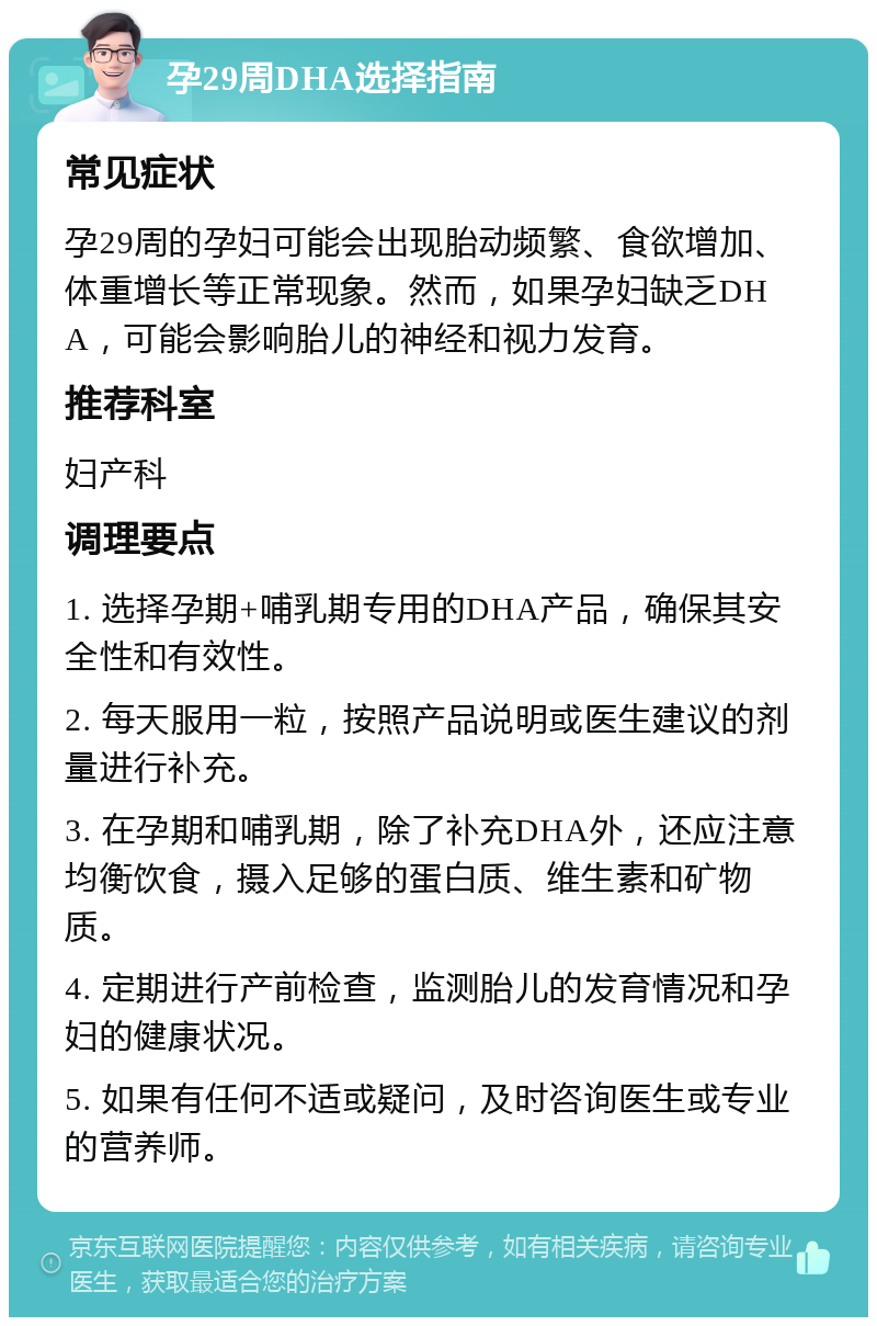 孕29周DHA选择指南 常见症状 孕29周的孕妇可能会出现胎动频繁、食欲增加、体重增长等正常现象。然而，如果孕妇缺乏DHA，可能会影响胎儿的神经和视力发育。 推荐科室 妇产科 调理要点 1. 选择孕期+哺乳期专用的DHA产品，确保其安全性和有效性。 2. 每天服用一粒，按照产品说明或医生建议的剂量进行补充。 3. 在孕期和哺乳期，除了补充DHA外，还应注意均衡饮食，摄入足够的蛋白质、维生素和矿物质。 4. 定期进行产前检查，监测胎儿的发育情况和孕妇的健康状况。 5. 如果有任何不适或疑问，及时咨询医生或专业的营养师。