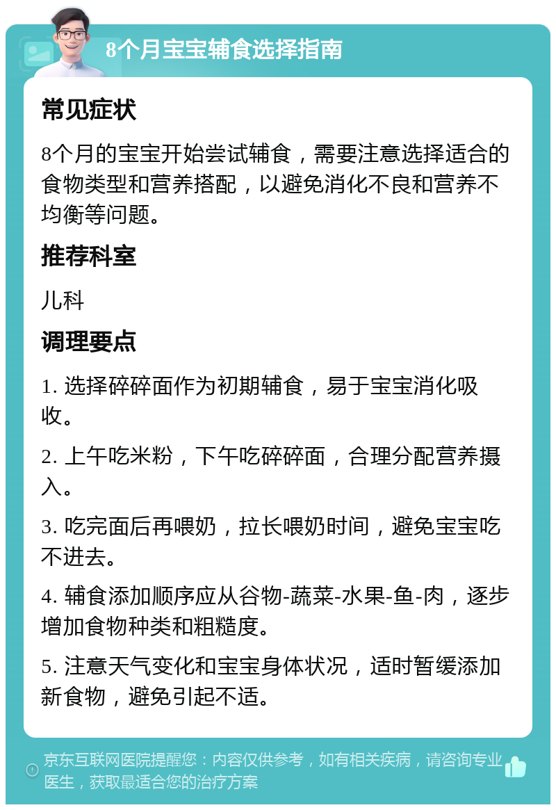 8个月宝宝辅食选择指南 常见症状 8个月的宝宝开始尝试辅食，需要注意选择适合的食物类型和营养搭配，以避免消化不良和营养不均衡等问题。 推荐科室 儿科 调理要点 1. 选择碎碎面作为初期辅食，易于宝宝消化吸收。 2. 上午吃米粉，下午吃碎碎面，合理分配营养摄入。 3. 吃完面后再喂奶，拉长喂奶时间，避免宝宝吃不进去。 4. 辅食添加顺序应从谷物-蔬菜-水果-鱼-肉，逐步增加食物种类和粗糙度。 5. 注意天气变化和宝宝身体状况，适时暂缓添加新食物，避免引起不适。