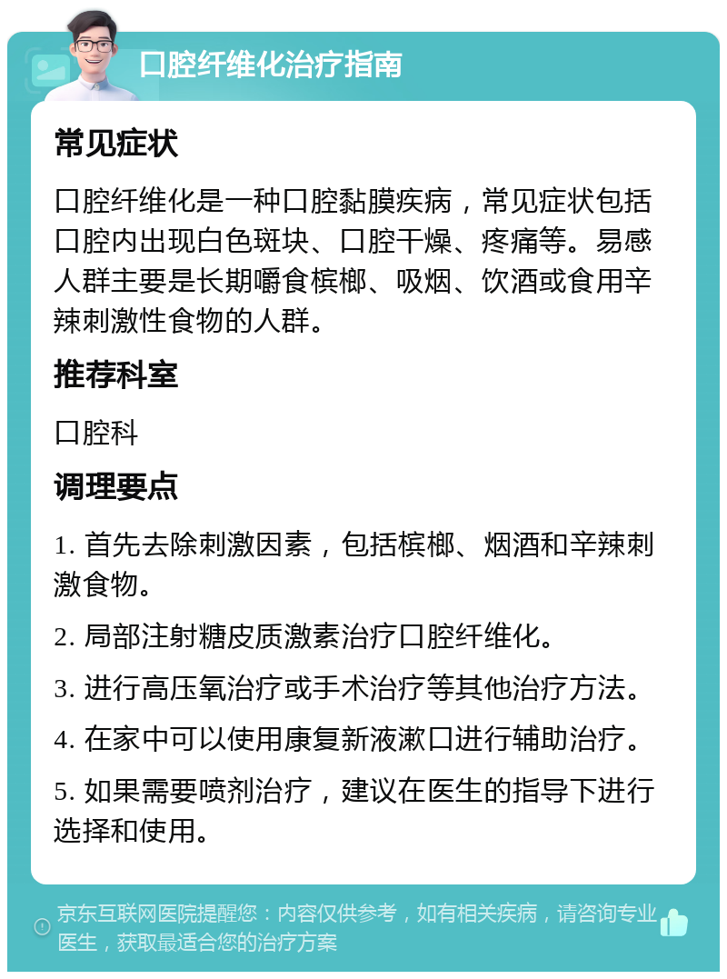 口腔纤维化治疗指南 常见症状 口腔纤维化是一种口腔黏膜疾病，常见症状包括口腔内出现白色斑块、口腔干燥、疼痛等。易感人群主要是长期嚼食槟榔、吸烟、饮酒或食用辛辣刺激性食物的人群。 推荐科室 口腔科 调理要点 1. 首先去除刺激因素，包括槟榔、烟酒和辛辣刺激食物。 2. 局部注射糖皮质激素治疗口腔纤维化。 3. 进行高压氧治疗或手术治疗等其他治疗方法。 4. 在家中可以使用康复新液漱口进行辅助治疗。 5. 如果需要喷剂治疗，建议在医生的指导下进行选择和使用。