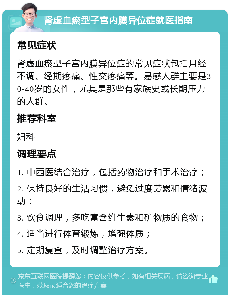 肾虚血瘀型子宫内膜异位症就医指南 常见症状 肾虚血瘀型子宫内膜异位症的常见症状包括月经不调、经期疼痛、性交疼痛等。易感人群主要是30-40岁的女性，尤其是那些有家族史或长期压力的人群。 推荐科室 妇科 调理要点 1. 中西医结合治疗，包括药物治疗和手术治疗； 2. 保持良好的生活习惯，避免过度劳累和情绪波动； 3. 饮食调理，多吃富含维生素和矿物质的食物； 4. 适当进行体育锻炼，增强体质； 5. 定期复查，及时调整治疗方案。