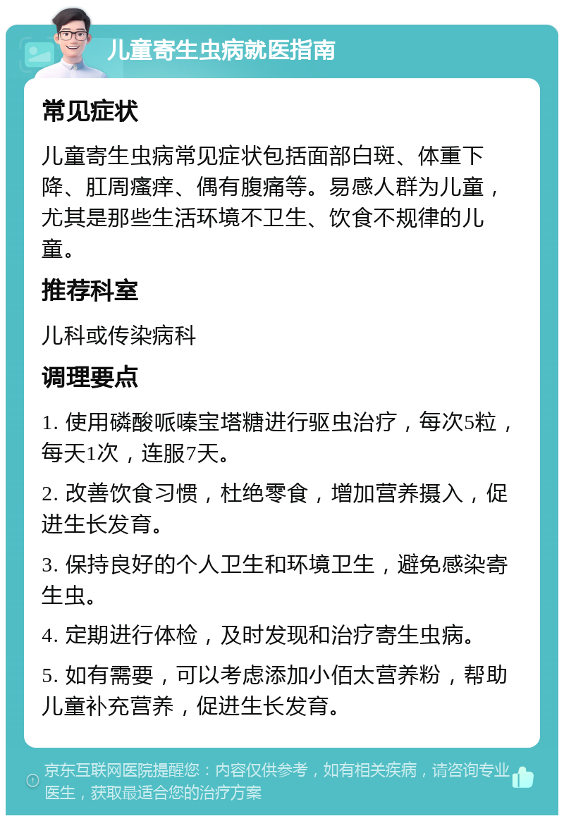 儿童寄生虫病就医指南 常见症状 儿童寄生虫病常见症状包括面部白斑、体重下降、肛周瘙痒、偶有腹痛等。易感人群为儿童，尤其是那些生活环境不卫生、饮食不规律的儿童。 推荐科室 儿科或传染病科 调理要点 1. 使用磷酸哌嗪宝塔糖进行驱虫治疗，每次5粒，每天1次，连服7天。 2. 改善饮食习惯，杜绝零食，增加营养摄入，促进生长发育。 3. 保持良好的个人卫生和环境卫生，避免感染寄生虫。 4. 定期进行体检，及时发现和治疗寄生虫病。 5. 如有需要，可以考虑添加小佰太营养粉，帮助儿童补充营养，促进生长发育。