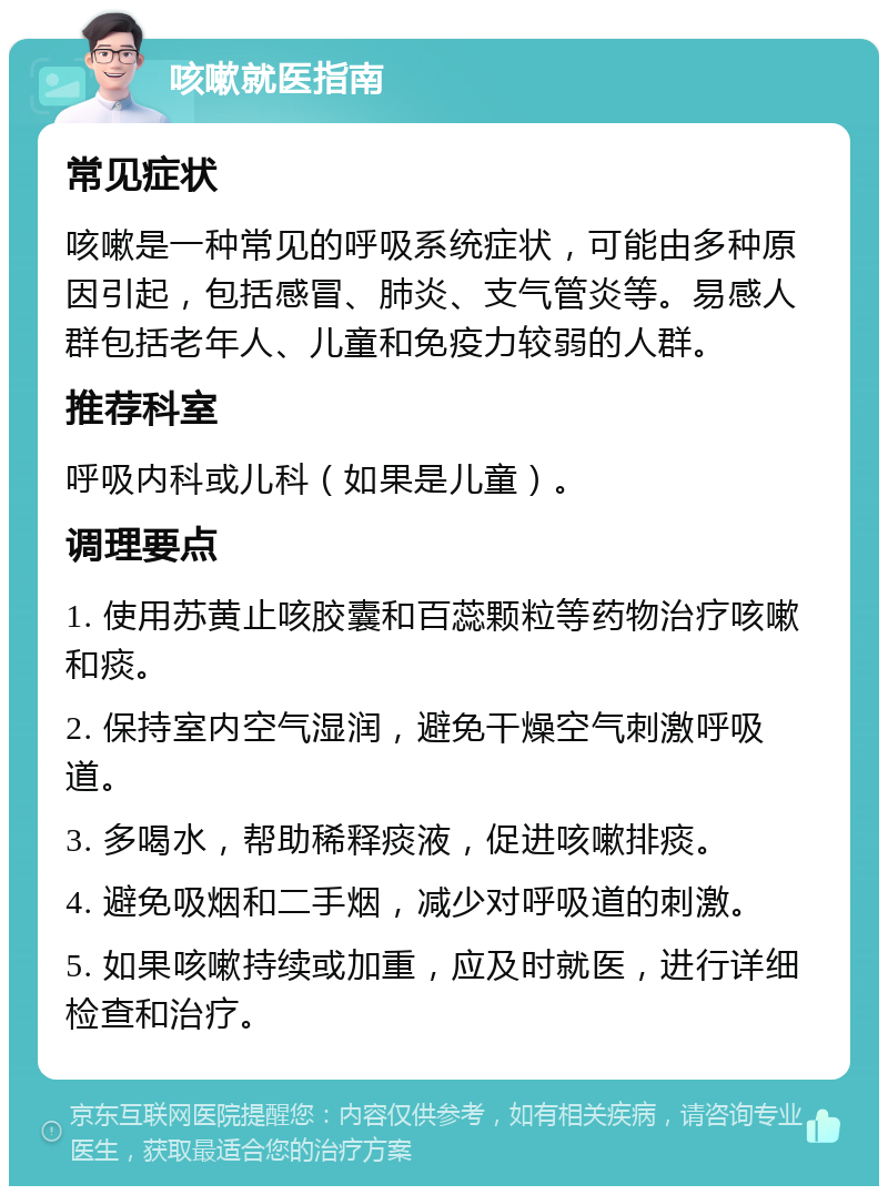 咳嗽就医指南 常见症状 咳嗽是一种常见的呼吸系统症状，可能由多种原因引起，包括感冒、肺炎、支气管炎等。易感人群包括老年人、儿童和免疫力较弱的人群。 推荐科室 呼吸内科或儿科（如果是儿童）。 调理要点 1. 使用苏黄止咳胶囊和百蕊颗粒等药物治疗咳嗽和痰。 2. 保持室内空气湿润，避免干燥空气刺激呼吸道。 3. 多喝水，帮助稀释痰液，促进咳嗽排痰。 4. 避免吸烟和二手烟，减少对呼吸道的刺激。 5. 如果咳嗽持续或加重，应及时就医，进行详细检查和治疗。