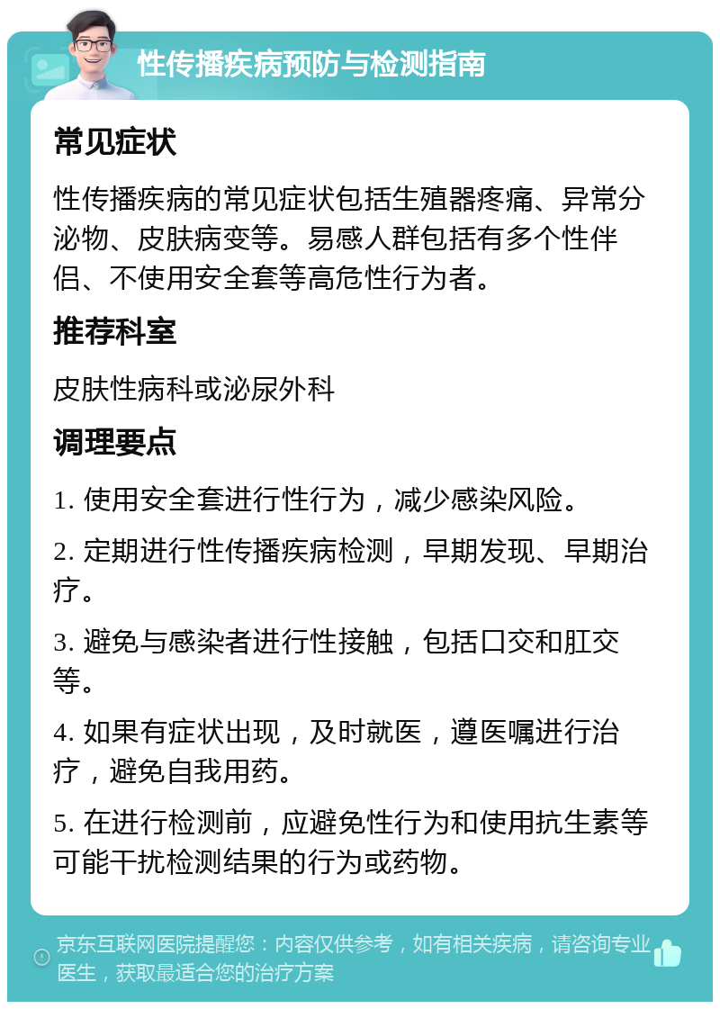 性传播疾病预防与检测指南 常见症状 性传播疾病的常见症状包括生殖器疼痛、异常分泌物、皮肤病变等。易感人群包括有多个性伴侣、不使用安全套等高危性行为者。 推荐科室 皮肤性病科或泌尿外科 调理要点 1. 使用安全套进行性行为，减少感染风险。 2. 定期进行性传播疾病检测，早期发现、早期治疗。 3. 避免与感染者进行性接触，包括口交和肛交等。 4. 如果有症状出现，及时就医，遵医嘱进行治疗，避免自我用药。 5. 在进行检测前，应避免性行为和使用抗生素等可能干扰检测结果的行为或药物。