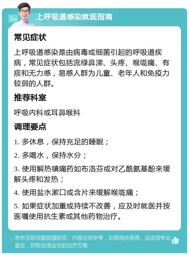 上呼吸道感染就医指南 常见症状 上呼吸道感染是由病毒或细菌引起的呼吸道疾病，常见症状包括流绿鼻涕、头疼、喉咙痛、有痰和无力感，易感人群为儿童、老年人和免疫力较弱的人群。 推荐科室 呼吸内科或耳鼻喉科 调理要点 1. 多休息，保持充足的睡眠； 2. 多喝水，保持水分； 3. 使用解热镇痛药如布洛芬或对乙酰氨基酚来缓解头疼和发热； 4. 使用盐水漱口或含片来缓解喉咙痛； 5. 如果症状加重或持续不改善，应及时就医并按医嘱使用抗生素或其他药物治疗。