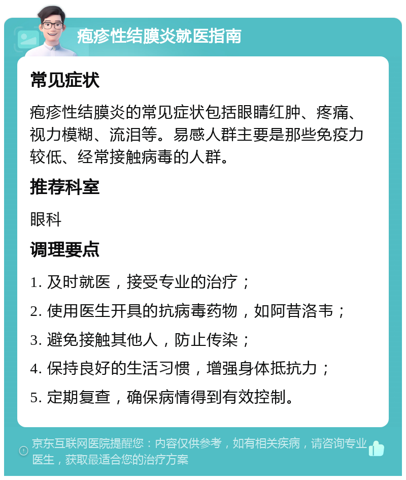 疱疹性结膜炎就医指南 常见症状 疱疹性结膜炎的常见症状包括眼睛红肿、疼痛、视力模糊、流泪等。易感人群主要是那些免疫力较低、经常接触病毒的人群。 推荐科室 眼科 调理要点 1. 及时就医，接受专业的治疗； 2. 使用医生开具的抗病毒药物，如阿昔洛韦； 3. 避免接触其他人，防止传染； 4. 保持良好的生活习惯，增强身体抵抗力； 5. 定期复查，确保病情得到有效控制。