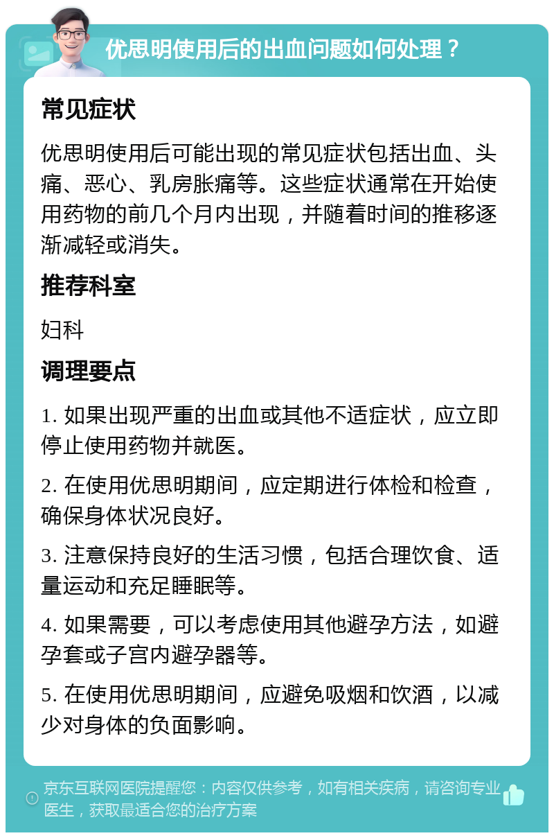 优思明使用后的出血问题如何处理？ 常见症状 优思明使用后可能出现的常见症状包括出血、头痛、恶心、乳房胀痛等。这些症状通常在开始使用药物的前几个月内出现，并随着时间的推移逐渐减轻或消失。 推荐科室 妇科 调理要点 1. 如果出现严重的出血或其他不适症状，应立即停止使用药物并就医。 2. 在使用优思明期间，应定期进行体检和检查，确保身体状况良好。 3. 注意保持良好的生活习惯，包括合理饮食、适量运动和充足睡眠等。 4. 如果需要，可以考虑使用其他避孕方法，如避孕套或子宫内避孕器等。 5. 在使用优思明期间，应避免吸烟和饮酒，以减少对身体的负面影响。