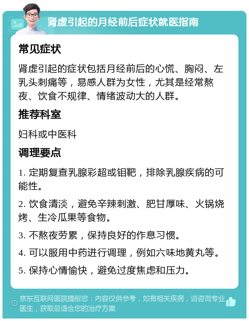 肾虚引起的月经前后症状就医指南 常见症状 肾虚引起的症状包括月经前后的心慌、胸闷、左乳头刺痛等，易感人群为女性，尤其是经常熬夜、饮食不规律、情绪波动大的人群。 推荐科室 妇科或中医科 调理要点 1. 定期复查乳腺彩超或钼靶，排除乳腺疾病的可能性。 2. 饮食清淡，避免辛辣刺激、肥甘厚味、火锅烧烤、生冷瓜果等食物。 3. 不熬夜劳累，保持良好的作息习惯。 4. 可以服用中药进行调理，例如六味地黄丸等。 5. 保持心情愉快，避免过度焦虑和压力。